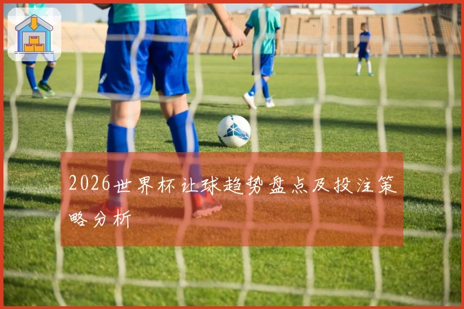 2026世界杯让球趋势盘点及投注策略分析